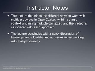 Instructor NotesThis lecture describes the different ways to work with multiple devices in OpenCL (i.e., within a single context and using multiple contexts), and the tradeoffs associated with each approachThe lecture concludes with a quick discussion of heterogeneous load-balancing issues when working with multiple devices2Perhaad Mistry & Dana Schaa, Northeastern Univ Computer Architecture Research Lab, with Ben Gaster, AMD © 2011