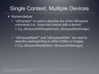 Single Context, Multiple DevicesNomenclature:“clEnqueue*” is used to describe any of the clEnqueue commands (i.e., those that interact with a device)E.g. clEnqueueNDRangeKernel(), clEnqueueReadImage()“clEnqueueRead*” and “clEnqueueWrite*” are used to describe reading/writing to either buffers or imagesE.g. clEnqueueReadBuffer(), clEnqueueWriteImage()4Perhaad Mistry & Dana Schaa, Northeastern Univ Computer Architecture Research Lab, with Ben Gaster, AMD © 2011