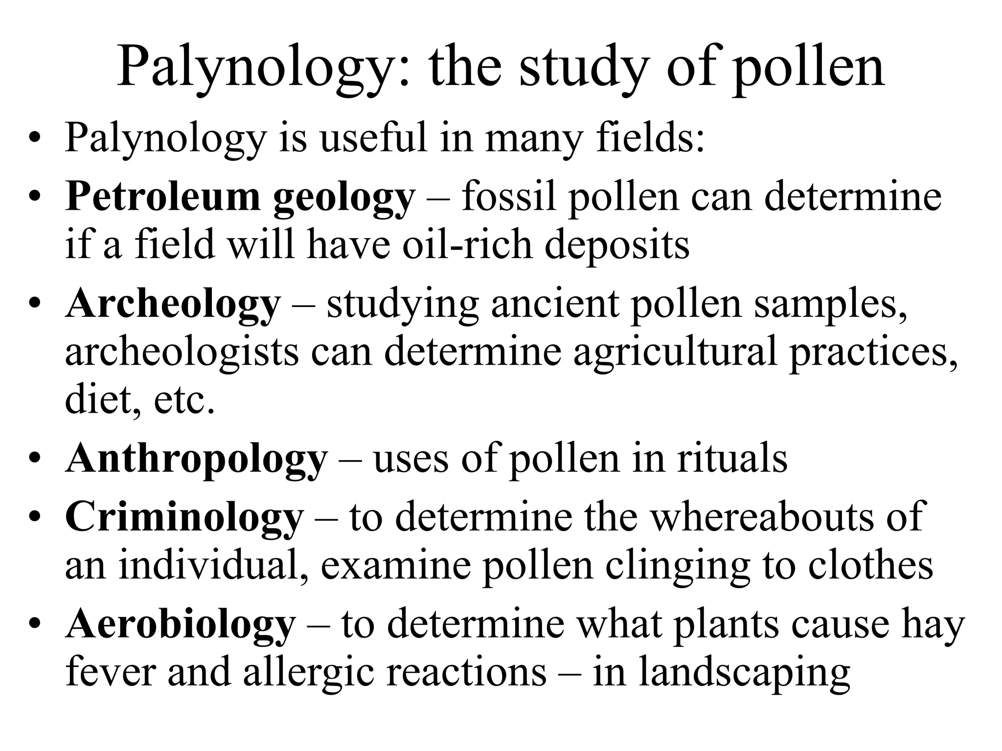 Palynology: the study of pollen
• Palynology is useful in many fields:
• Petroleum geology – fossil pollen can determine
if a field will have oil-rich deposits
• Archeology – studying ancient pollen samples,
archeologists can determine agricultural practices,
diet, etc.
• Anthropology – uses of pollen in rituals
• Criminology – to determine the whereabouts of
an individual, examine pollen clinging to clothes
• Aerobiology – to determine what plants cause hay
fever and allergic reactions – in landscaping
 