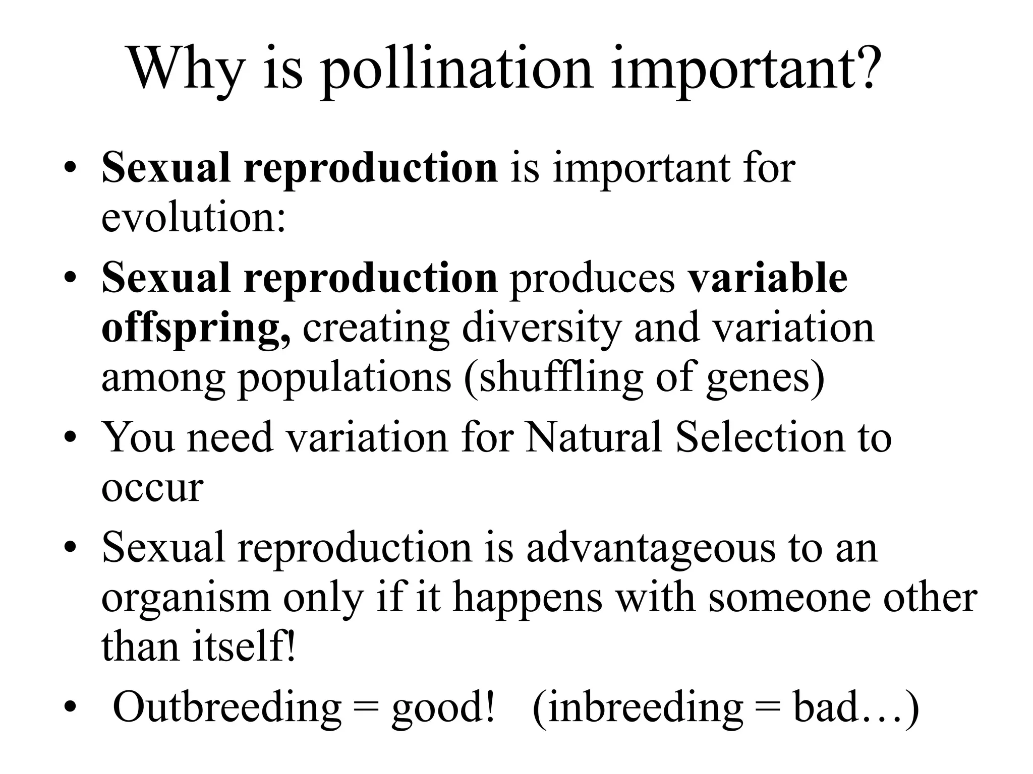 Why is pollination important?
• Sexual reproduction is important for
evolution:
• Sexual reproduction produces variable
offspring, creating diversity and variation
among populations (shuffling of genes)
• You need variation for Natural Selection to
occur
• Sexual reproduction is advantageous to an
organism only if it happens with someone other
than itself!
• Outbreeding = good! (inbreeding = bad…)
 