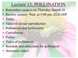 Lecture 13: POLLINATION
• Remember exam is on Thursday March 18
• Review session: Wed. at 5:00 pm, 0226 HJP
• Today….
• Value of sexual reproduction
• Pollination and fertilization
• Coevolution
• Pollen
• Types of pollinators
• Rewards and attractants for pollinators
• Awesome video!
 