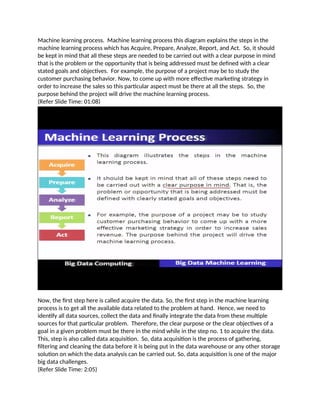 Machine learning process. Machine learning process this diagram explains the steps in the
machine learning process which has Acquire, Prepare, Analyze, Report, and Act. So, it should
be kept in mind that all these steps are needed to be carried out with a clear purpose in mind
that is the problem or the opportunity that is being addressed must be defined with a clear
stated goals and objectives. For example, the purpose of a project may be to study the
customer purchasing behavior. Now, to come up with more effective marketing strategy in
order to increase the sales so this particular aspect must be there at all the steps. So, the
purpose behind the project will drive the machine learning process.
(Refer Slide Time: 01:08)
Now, the first step here is called acquire the data. So, the first step in the machine learning
process is to get all the available data related to the problem at hand. Hence, we need to
identify all data sources, collect the data and finally integrate the data from these multiple
sources for that particular problem. Therefore, the clear purpose or the clear objectives of a
goal in a given problem must be there in the mind while in the step no. 1 to acquire the data.
This, step is also called data acquisition. So, data acquisition is the process of gathering,
filtering and cleaning the data before it is being put in the data warehouse or any other storage
solution on which the data analysis can be carried out. So, data acquisition is one of the major
big data challenges.
(Refer Slide Time: 2:05)
 