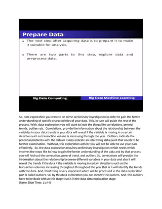 So, data exploration you want to do some preliminary investigation in order to gain the better
understanding of specific characteristics of your data. This, in turn will guide the rest of the
process. With, data exploration you will want to look the things like correlations, general
trends, outliers etc. Correlations, provide the information about the relationship between the
variables in your data trends in your data will reveal if the variable is moving in a certain
direction such as transaction volume is increasing through the year. Outliers, indicate the
potential problems with the data or it may indicate an interesting data point that needs to be
further examination. Without, this exploration activity you will not be able to use your data
effectively. So, the data exploration requires preliminary investigation which needs which
involves the steps like to how to gain the better understanding of the data and by that process
you will find out the correlation, general trend, and outliers. So, correlations will provide the
information about the relationship between different variables in your data and also it will
reveal the trends if the data if the variable is moving in certain directions such as the
transaction volumes increasing throughout throughout the year that is it will identify the trends
with the data. And, third thing is very important which will be processed in the data exploration
part is called outliers. So, by this data exploration you can identify the outliers. And, this outliers
have to be dealt with at this stage that is in the data data exploration stage.
(Refer Slide Time: 11:44)
 