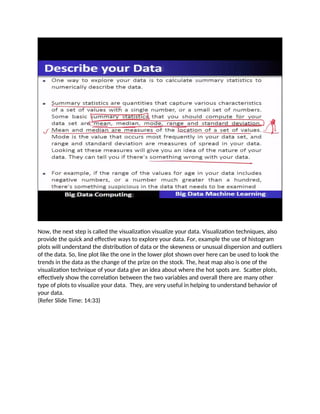 Now, the next step is called the visualization visualize your data. Visualization techniques, also
provide the quick and effective ways to explore your data. For, example the use of histogram
plots will understand the distribution of data or the skewness or unusual dispersion and outliers
of the data. So, line plot like the one in the lower plot shown over here can be used to look the
trends in the data as the change of the prize on the stock. The, heat map also is one of the
visualization technique of your data give an idea about where the hot spots are. Scatter plots,
effectively show the correlation between the two variables and overall there are many other
type of plots to visualize your data. They, are very useful in helping to understand behavior of
your data.
(Refer Slide Time: 14:33)
 
