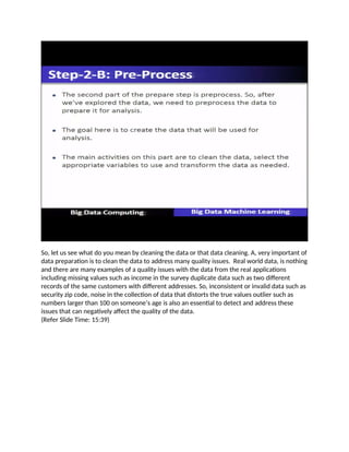 So, let us see what do you mean by cleaning the data or that data cleaning. A, very important of
data preparation is to clean the data to address many quality issues. Real world data, is nothing
and there are many examples of a quality issues with the data from the real applications
including missing values such as income in the survey duplicate data such as two different
records of the same customers with different addresses. So, inconsistent or invalid data such as
security zip code, noise in the collection of data that distorts the true values outlier such as
numbers larger than 100 on someone’s age is also an essential to detect and address these
issues that can negatively affect the quality of the data.
(Refer Slide Time: 15:39)
 