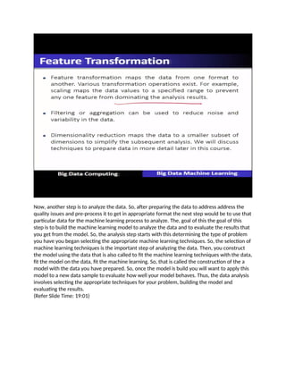Now, another step is to analyze the data. So, after preparing the data to address address the
quality issues and pre-process it to get in appropriate format the next step would be to use that
particular data for the machine learning process to analyze. The, goal of this the goal of this
step is to build the machine learning model to analyze the data and to evaluate the results that
you get from the model. So, the analysis step starts with this determining the type of problem
you have you began selecting the appropriate machine learning techniques. So, the selection of
machine learning techniques is the important step of analyzing the data. Then, you construct
the model using the data that is also called to fit the machine learning techniques with the data,
fit the model on the data, fit the machine learning. So, that is called the construction of the a
model with the data you have prepared. So, once the model is build you will want to apply this
model to a new data sample to evaluate how well your model behaves. Thus, the data analysis
involves selecting the appropriate techniques for your problem, building the model and
evaluating the results.
(Refer Slide Time: 19:01)
 