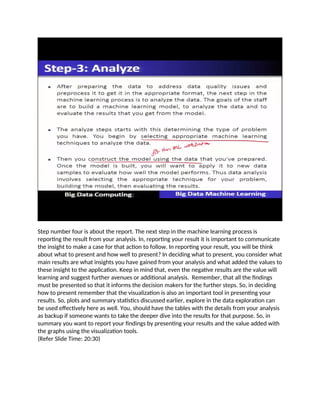 Step number four is about the report. The next step in the machine learning process is
reporting the result from your analysis. In, reporting your result it is important to communicate
the insight to make a case for that action to follow. In reporting your result, you will be think
about what to present and how well to present? In deciding what to present, you consider what
main results are what insights you have gained from your analysis and what added the values to
these insight to the application. Keep in mind that, even the negative results are the value will
learning and suggest further avenues or additional analysis. Remember, that all the findings
must be presented so that it informs the decision makers for the further steps. So, in deciding
how to present remember that the visualization is also an important tool in presenting your
results. So, plots and summary statistics discussed earlier, explore in the data exploration can
be used effectively here as well. You, should have the tables with the details from your analysis
as backup if someone wants to take the deeper dive into the results for that purpose. So, in
summary you want to report your findings by presenting your results and the value added with
the graphs using the visualization tools.
(Refer Slide Time: 20:30)
 