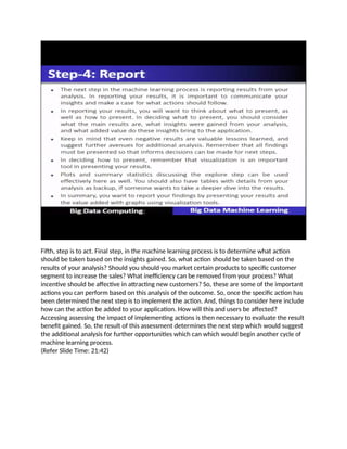 Fifth, step is to act. Final step, in the machine learning process is to determine what action
should be taken based on the insights gained. So, what action should be taken based on the
results of your analysis? Should you should you market certain products to specific customer
segment to increase the sales? What inefficiency can be removed from your process? What
incentive should be affective in attracting new customers? So, these are some of the important
actions you can perform based on this analysis of the outcome. So, once the specific action has
been determined the next step is to implement the action. And, things to consider here include
how can the action be added to your application. How will this and users be affected?
Accessing assessing the impact of implementing actions is then necessary to evaluate the result
benefit gained. So, the result of this assessment determines the next step which would suggest
the additional analysis for further opportunities which can which would begin another cycle of
machine learning process.
(Refer Slide Time: 21:42)
 