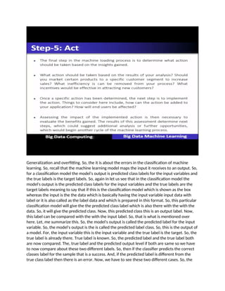 Generalization and overfitting. So, the it is about the errors in the classification of machine
learning. So, recall that the machine learning model maps the input it receives to an output. So,
for a classification model the model's output is predicted class labels for the input variables and
the true labels is the target labels. So, again in let us see that in the classification model the
model's output is the predicted class labels for the input variables and the true labels are the
target labels meaning to say that if this is the classification model which is shown as the box
whereas the input is the the data which is basically having the input variable input data with
label or it is also called as the label data and which is prepared in this format. So, this particular
classification model will give the the predicted class label which is also there with the with the
data. So, it will give the predicted class. Now, this predicted class this is an output label. Now,
this label can be compared with the with the input label. So, that is what is mentioned over
here. Let, me summarize this. So, the model's output is called the predicted label for the input
variable. So, the model's output is the is called the predicted label class. So, this is the output of
a model. For, the input variable this is the input variable and the true label is the target. So, the
true label is already there. True label is known. So, the predicted label and the true label both
are now compared. The, true label and the predicted output level if both are same so we have
to now compare about these two different labels. So, then if the classifier predicts the correct
classes label for the sample that is a success. And, if the predicted label is different from the
true class label then there is an error. Now, we have to see these two different cases. So, the
 