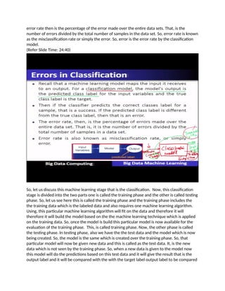 error rate then is the percentage of the error made over the entire data sets. That, is the
number of errors divided by the total number of samples in the data set. So, error rate is known
as the misclassification rate or simply the error. So, error is the error rate by the classification
model.
(Refer Slide Time: 24:40)
So, let us discuss this machine learning stage that is the classification. Now, this classification
stage is divided into the two parts one is called the training phase and the other is called testing
phase. So, let us see here this is called the training phase and the training phase includes the
the training data which is the labeled data and also requires one machine learning algorithm.
Using, this particular machine learning algorithm will fit on the data and therefore it will
therefore it will build the model based on the the machine learning technique which is applied
on the training data. So, once the model is build this particular model is now available for the
evaluation of the training phase. This, is called training phase. Now, the other phase is called
the testing phase. In testing phase, also we have the the test data and the model which is now
being created. So, the model is the same which is created over the training phase. So, that
particular model will now be given new data and this is called as the test data. It, is the new
data which is not seen by the training phase. So, when a new data is given to the model now
this model will do the predictions based on this test data and it will give the result that is the
output label and it will be compared with the with the target label output label to be compared
 