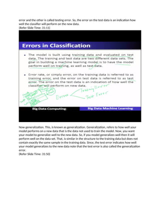 error and the other is called testing error. So, the error on the test data is an indication how
well the classifier will perform on the new data.
(Refer Slide Time: 31:11)
Now generalization. This, is known as generalization. Generalization, refers to how well your
model performs on a new data that is the data not used to train the model. Now, you want
your model to generalize well to the new data. So, if you model generalizes well then it will
perform well on the data set. That, is similar in the structure to the training data but does not
contain exactly the same sample in the training data. Since, the test error indicates how well
your model generalizes to the new data note that the test error is also called the generalization
error.
(Refer Slide Time: 31:50)
 