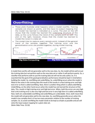 (Refer Slide Time: 34:15)
A model that overfits will not generalize well to the new data. So, the model will do well on just
the training data but not perform well on the new data set or rather it will perform poorly. So, a
classifier that performs well on just the training data set will not be only useful. So, it is
essential that the goal of the good generalization performance should be kept in mind before
building the model. So, overfitting and underfitting. So, underfitting occurs when the model is
fitted to the noise in the training data this result is this results in a low training error and high
test error so that is called overfitting. Now, there is another thing which is called underfitting.
Underfitting, on the other hand occurs when the model has not learned the structure of the
data. This, results in high training error and high test error. When, both the errors are very high
that is the training error is also very high and test error is very high then it is called underfitting.
Now, both are undecidable overfitting and underfitting are undecidable. Since, both mean that
the model will not generalize well to the new data. So, overfitting generally occurs when the
model is too complex that is it has too many parameter relative to the number of training
samples. So, to avoid overfitting the model needs to be kept as simple as possible and yet will
solve the input output mapping for a given data set.
(Refer Slide Time: 35:50)
 