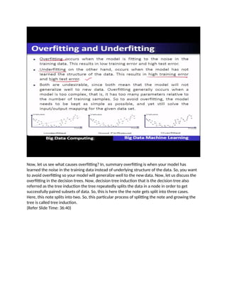 Now, let us see what causes overfitting? In, summary overfitting is when your model has
learned the noise in the training data instead of underlying structure of the data. So, you want
to avoid overfitting so your model will generalize well to the new data. Now, let us discuss the
overfitting in the decision trees. Now, decision tree induction that is the decision tree also
referred as the tree induction the tree repeatedly splits the data in a node in order to get
successfully paired subsets of data. So, this is here the the note gets split into three cases.
Here, this note splits into two. So, this particular process of splitting the note and growing the
tree is called tree induction.
(Refer Slide Time: 36:40)
 