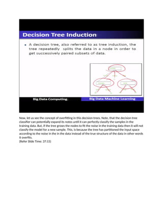 Now, let us see the concept of overfitting in this decision trees. Note, that the decision tree
classifier can potentially expand its notes until it can perfectly classify the samples in the
training data. But, if the tree grows the nodes to fit the noise in the training data then it will not
classify the model for a new sample. This, is because the tree has partitioned the input space
according to the noise in the in the data instead of the true structure of the data in other words
it overfits.
(Refer Slide Time: 37:15)
 