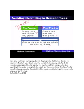 Now, let us see the pre-pruning step. So, with the pre-pruning the idea is to stop the tree
induction before fully grown tree is build that perfectly fits the training data. To, do this
restrictive stopping conditions for growing tree must be used. For, example noise stops
expanding if the number of samples in the node is less than some minimal threshold. Another
example is to stop expanding the node if the if the improvement in the impurity measures also
below a certain threshold.
(Refer Slide Time: 39:03)
 