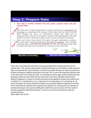 Third, step is to analyze the data. Now, the prepared data then would be boxed on to the
analysis step. This, involves selecting the analytical technique to use building a model using the
data and assessing the result. Meaning, to say that to analyze the data we require to select one
of these techniques analytical techniques to be used. This, is one of the important decision here
in this step which is to analyze the data. So, techniques involves again all the machine learning
techniques which we have which we have seen that is we have to identify which of these
different categories or classes of machine learning is to be applied to analyze the problem that
is whether it is a classification or it is a regression or it is association or it is clustering. So, all
these techniques we have to identify and within each technique different algorithms are there
that is required to be selection that required to be selected. So, this becomes the selection of
analytical technique to be used in building the model that means we have to fit the model in
the data using these selected techniques. So, this is one of the most important step of a
machine learning.
(Refer Slide Time: 05:59)
 