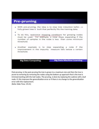 Post-pruning, in the post-pruning the tree is grown to a maximum size and then the tree is
prune to removing by removing the nodes using the bottom up approach that is the tree is
trimmed starting with the leaf nodes. The pruning, is done by replacing the subtree with a leaf
node. If, this improves the generalization error or if there is no change to the generalization
error with this replacement.
(Refer Slide Time: 39:25)
 