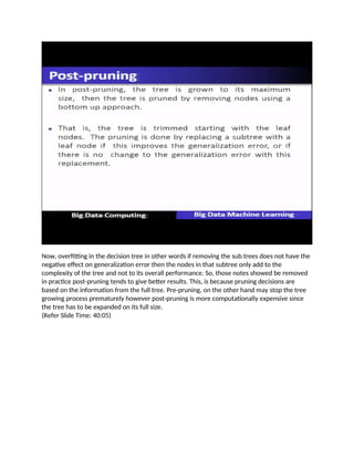 Now, overfitting in the decision tree in other words if removing the sub trees does not have the
negative effect on generalization error then the nodes in that subtree only add to the
complexity of the tree and not to its overall performance. So, those notes showed be removed
in practice post-pruning tends to give better results. This, is because pruning decisions are
based on the information from the full tree. Pre-pruning, on the other hand may stop the tree
growing process prematurely however post-pruning is more computationally expensive since
the tree has to be expanded on its full size.
(Refer Slide Time: 40:05)
 