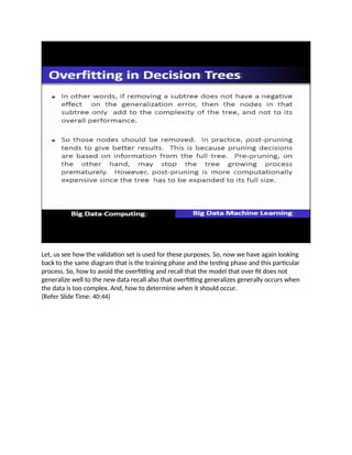Let, us see how the validation set is used for these purposes. So, now we have again looking
back to the same diagram that is the training phase and the testing phase and this particular
process. So, how to avoid the overfitting and recall that the model that over fit does not
generalize well to the new data recall also that overfitting generalizes generally occurs when
the data is too complex. And, how to determine when it should occur.
(Refer Slide Time: 40:44)
 