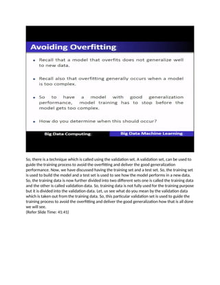 So, there is a technique which is called using the validation set. A validation set, can be used to
guide the training process to avoid the overfitting and deliver the good generalization
performance. Now, we have discussed having the training set and a test set. So, the training set
is used to build the model and a test set is used to see how the model performs in a new data.
So, the training data is now further divided into two different sets one is called the training data
and the other is called validation data. So, training data is not fully used for the training purpose
but it is divided into the validation data. Let, us see what do you mean by the validation data
which is taken out from the training data. So, this particular validation set is used to guide the
training process to avoid the overfitting and deliver the good generalization how that is all done
we will see.
(Refer Slide Time: 41:41)
 