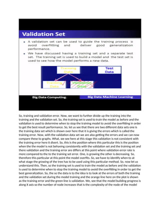 So, training and validation error. Now, we want to further divide up the training into the
training and the validation set. So, the training set is used to train the model as before and the
validation is used to determine when to stop the training model to avoid the overfitting in order
to get the best result performance. So, let us see that there are two different data sets one is
the training data set which is shown over here that it is giving the errors which is called the
training error. Now, with the validation data set we are also getting the errors and we can now
compare these to graphs. What, we see here at this stage this validation is not consistent with
the training error here it divert. So, this is the position where this particular this is the position
when the the model is not behaving consistently with the validation set and the training set and
there validation and the training error are differs at this point where validation error rate is
more compared to the to the training set error. One, is growing the other is decreasing. So,
therefore this particular at this point the model overfits. So, we have to identify when to at
what stage the growing of the tree has to be used using this particular method. So, now let us
understand this. Then, so the training set is used to train the model as before and the validation
is used to determine when to stop the training model to avoid the overfitting in order to get the
best generalization. So, the so the data is to the idea is to look at the errors of both the training
and the validation set during the model training and the orange line here on the plot is shown
as the training error and the green line is validation. We, see that the model building progress is
along X axis so the number of node increases that is the complexity of the node of the model
 