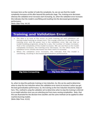 increases here as the number of node the complexity. So, we can see that the model
complexity increases at this after beyond this particular stage. The, training error decreases
whereas the validation error increases start increasing. So, when the validation error increases
this indicates that the model is overfitting and resulting into the decreased generalization
performance.
(Refer Slide Time: 44:19)
So, when to stop this particular training or tree induction. So, this can be used to determine
when to stop the tree induction where the validation error starts to increase is when you get
the best generalization performance. So, the training so the tree induction should be stopped
here. This, method is using the validation set to determine when to stop the training is referred
to as model selection since you are selecting one from many varying complexities. Note, that
this was illustrated for the decision tree classifier and the same method can be applied to other
machine learning models.
(Refer Slide Time: 45:01)
 