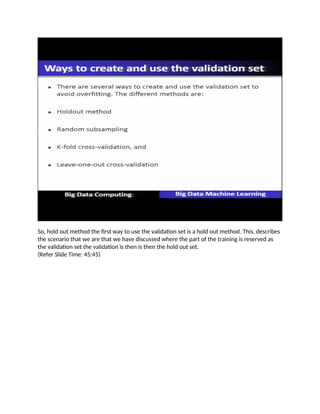 So, hold out method the first way to use the validation set is a hold out method. This, describes
the scenario that we are that we have discussed where the part of the training is reserved as
the validation set the validation is then is then the hold out set.
(Refer Slide Time: 45:45)
 