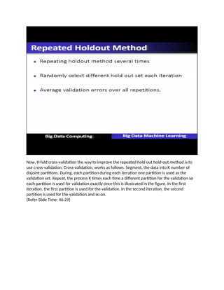 Now, K-fold cross-validation the way to improve the repeated hold out hold-out method is to
use cross-validation. Cross-validation, works as follows. Segment, the data into K number of
disjoint partitions. During, each partition during each iteration one partition is used as the
validation set. Repeat, the process K times each time a different partition for the validation so
each partition is used for validation exactly once this is illustrated in the figure. In the first
iteration, the first partition is used for the validation. In the second iteration, the second
partition is used for the validation and so on.
(Refer Slide Time: 46:29)
 