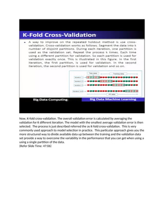 Now, K-fold cross-validation. The overall validation error is calculated by averaging the
validation for K different iteration. The model with the smallest average validation error is then
selected. The process is just described referred the as K-fold cross-validation. This is very
commonly used approach to model selection in practice. This particular approach gives you the
more structured way to divide available data up between the training and the validation data
set provide a way to overcome the variability in the performance that you can get when using a
using a single partition of the data.
(Refer Slide Time: 47:06)
 
