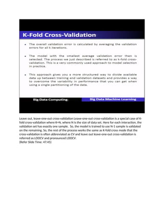 Leave out, leave-one-out cross-validation Leave-one-out cross-validation is a special case of K-
fold cross-validation where K=N, where N is the size of data set. Here for each interaction, the
validation set has exactly one sample. So, the model is trained to use N-1 sample is validated
on the remaining. So, the rest of the process works the same as K-fold cross mode that the
cross-validation is often abbreviated as CV and leave out leave-one-out cross-validation is
referred as LOOCV and pronounced LOOCV.
(Refer Slide Time: 47:45)
 