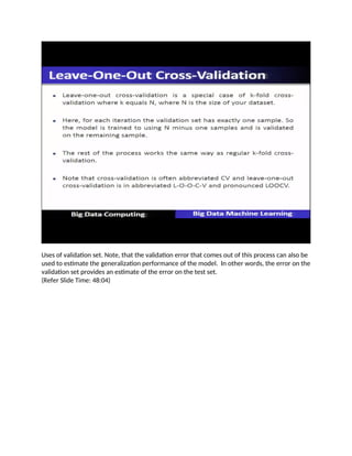 Uses of validation set. Note, that the validation error that comes out of this process can also be
used to estimate the generalization performance of the model. In other words, the error on the
validation set provides an estimate of the error on the test set.
(Refer Slide Time: 48:04)
 