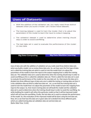 Uses of data sets with the addition of validation set you really need three distinct data sets
when you build a model. Let us review these data sets. So, we have seen the first type of data
set is called the training data set which is used to train the model that is to adjust the
parameters of the model to learn the input to the output mapping that is called the training
data set. The validation data set is used to determine when the training should stop in order to
avoid overfitting so this is called the validation data set. Third is called the test data set is used
to evaluate the performance of the model on the new data set. So, that means the data set is
divided into three different type of data sets one is called the testing or training data set then it
is the validation data set third is called test data set. Let, us see that the training data set is
used to train the model that is to adjust the parameter of the model to learn the mapping from
input to the output. So, that means training data set will build the model and the validation
data set is used to determine when the training should stop in order to avoid the overfitting. So,
while building the model it will refine this particular model so that it will be improved model
which will not have the overfitting. Finally, the test data set is used to evaluate the performance
of the model. So, this evaluation of this improved model will be done using the test data set.
Now, let us see that how this data set or given data set is divided into three different parts
which are called training data set validation data set and test data set.
(Refer Slide Time: 51:03)
 