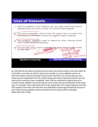 So, note that the test data set should never be used in any way to create or tune the model. So,
it should be a new data set which is shown. For example, in a cross-validation process to
determine when to stop the training it should not be used there. So, the test data set must
always remain independent from the model training and remain untouched until the very end
when all the training has been completed. Note, that the sampling the original data set to
created training validation test all the data set must contain the same distribution of the target
class. For example, if the original data set if in the original data 75% samples belong to one class
30% samples to the other class then this same distribution should approximately be present in
each of the training validation and test set otherwise the analysis will be misleading.
(Refer Slide Time: 52:08)
 