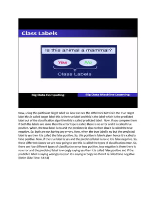 Now, using this particular target label we now can see the difference between the true target
label this is called target label this is the true label and this is the label which is the predicted
label out of the classification algorithm this is called predicted label. Now, if you compare them
if both the labels are same then the error type is called there is no error and it is called true
positive. When, the true label is no and the predicted is also no then also it is called the true
negative. So, both are not having any errors. Now, when the true label is no but the predicted
label is yes then it is called the false positive. So, this positive is falsely given hence it is called a
false positive. Now, if the true label is yes and the predicted label is no so it is false negative. So,
these different classes we are now going to see this is called the types of classification error. So,
there are four different types of classification error true positive, true negative is there there is
no error and the predicted label is wrongly saying yes then it is called false positive and if the
predicted label is saying wrongly no yeah it is saying wrongly no then it is called false negative.
(Refer Slide Time: 54:43)
 