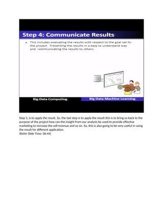 Step 5, is to apply the result. So, the last step is to apply the result this is to bring us back to the
purpose of the project how can the insight from our analysis be used to provide effective
marketing to increase the sell revenue and so on. So, this is also going to be very useful in using
the result for different application.
(Refer Slide Time: 06:44)
 
