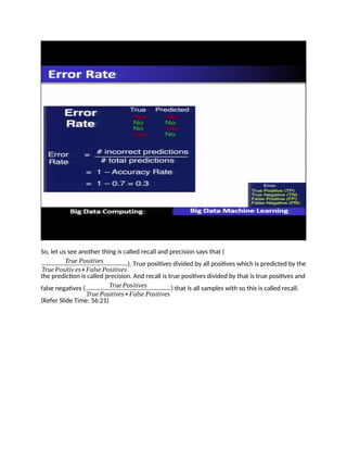 So, let us see another thing is called recall and precision says that (
True Positives
True Positiv es+False Positives
). True positives divided by all positives which is predicted by the
the prediction is called precision. And recall is true positives divided by that is true positives and
false negatives ( TruePositives
True Positives+False Positives
) that is all samples with so this is called recall.
(Refer Slide Time: 56:21)
 