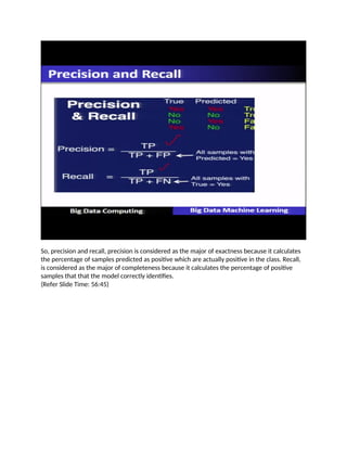 So, precision and recall, precision is considered as the major of exactness because it calculates
the percentage of samples predicted as positive which are actually positive in the class. Recall,
is considered as the major of completeness because it calculates the percentage of positive
samples that that the model correctly identifies.
(Refer Slide Time: 56:45)
 