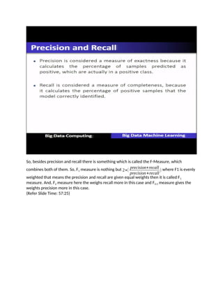 So, besides precision and recall there is something which is called the F-Measure, which
combines both of them. So, F1 measure is nothing but 2∗(
precision∗recall
precision+recall
) where F1 is evenly
weighted that means the precision and recall are given equal weights then it is called F1
measure. And, F2 measure here the weighs recall more in this case and F0.5 measure gives the
weights precision more in this case.
(Refer Slide Time: 57:25)
 