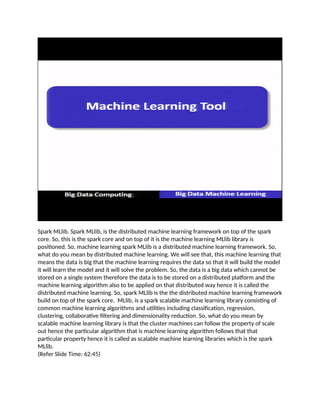 Spark MLlib. Spark MLlib, is the distributed machine learning framework on top of the spark
core. So, this is the spark core and on top of it is the machine learning MLlib library is
positioned. So, machine learning spark MLlib is a distributed machine learning framework. So,
what do you mean by distributed machine learning. We will see that, this machine learning that
means the data is big that the machine learning requires the data so that it will build the model
it will learn the model and it will solve the problem. So, the data is a big data which cannot be
stored on a single system therefore the data is to be stored on a distributed platform and the
machine learning algorithm also to be applied on that distributed way hence it is called the
distributed machine learning. So, spark MLlib is the the distributed machine learning framework
build on top of the spark core. MLlib, is a spark scalable machine learning library consisting of
common machine learning algorithms and utilities including classification, regression,
clustering, collaborative filtering and dimensionality reduction. So, what do you mean by
scalable machine learning library is that the cluster machines can follow the property of scale
out hence the particular algorithm that is machine learning algorithm follows that that
particular property hence it is called as scalable machine learning libraries which is the spark
MLlib.
(Refer Slide Time: 62:45)
 