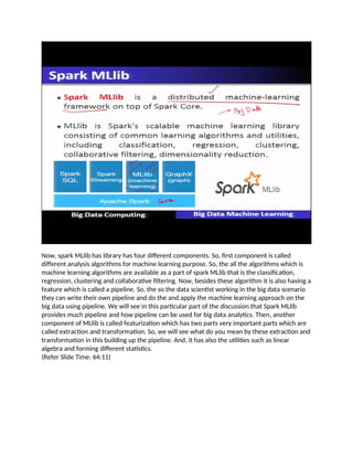Now, spark MLlib has library has four different components. So, first component is called
different analysis algorithms for machine learning purpose. So, the all the algorithms which is
machine learning algorithms are available as a part of spark MLlib that is the classification,
regression, clustering and collaborative filtering. Now, besides these algorithm it is also having a
feature which is called a pipeline. So, the so the data scientist working in the big data scenario
they can write their own pipeline and do the and apply the machine learning approach on the
big data using pipeline. We will see in this particular part of the discussion that Spark MLlib
provides much pipeline and how pipeline can be used for big data analytics. Then, another
component of MLlib is called featurization which has two parts very important parts which are
called extraction and transformation. So, we will see what do you mean by these extraction and
transformation in this building up the pipeline. And, it has also the utilities such as linear
algebra and forming different statistics.
(Refer Slide Time: 64:11)
 