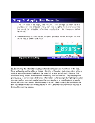 So, determining the actions for insight gain from the analysis is the main focus of this step.
Now, we have to see that all these steps are iterative in the nature that means either all these
steps or some of the steps they have to be repeated. So, that we will see further that that
machine learning process is very iterative and finding from results from 1 step may require a
previous step to be repeated with the new information. So, for example during the preparation
step we may find some data quality issues that may require us to move back and to acquire
further information to address some issues with the data collection or to get additional data
that we did not include in the first round and so on. So, therefore this iteration is required in
the machine learning process.
 