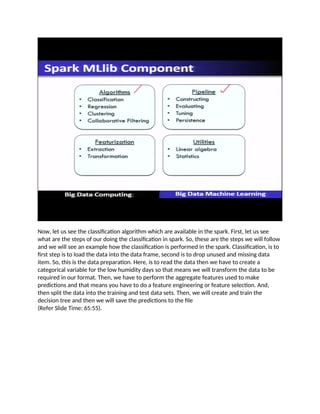 Now, let us see the classification algorithm which are available in the spark. First, let us see
what are the steps of our doing the classification in spark. So, these are the steps we will follow
and we will see an example how the classification is performed in the spark. Classification, is to
first step is to load the data into the data frame, second is to drop unused and missing data
item. So, this is the data preparation. Here, is to read the data then we have to create a
categorical variable for the low humidity days so that means we will transform the data to be
required in our format. Then, we have to perform the aggregate features used to make
predictions and that means you have to do a feature engineering or feature selection. And,
then split the data into the training and test data sets. Then, we will create and train the
decision tree and then we will save the predictions to the file
(Refer Slide Time: 65:55).
 