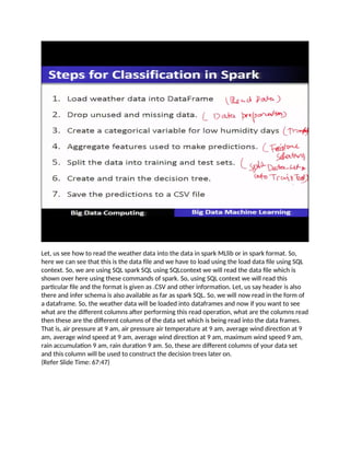 Let, us see how to read the weather data into the data in spark MLlib or in spark format. So,
here we can see that this is the data file and we have to load using the load data file using SQL
context. So, we are using SQL spark SQL using SQLcontext we will read the data file which is
shown over here using these commands of spark. So, using SQL context we will read this
particular file and the format is given as .CSV and other information. Let, us say header is also
there and infer schema is also available as far as spark SQL. So, we will now read in the form of
a dataframe. So, the weather data will be loaded into dataframes and now if you want to see
what are the different columns after performing this read operation, what are the columns read
then these are the different columns of the data set which is being read into the data frames.
That is, air pressure at 9 am, air pressure air temperature at 9 am, average wind direction at 9
am, average wind speed at 9 am, average wind direction at 9 am, maximum wind speed 9 am,
rain accumulation 9 am, rain duration 9 am. So, these are different columns of your data set
and this column will be used to construct the decision trees later on.
(Refer Slide Time: 67:47)
 