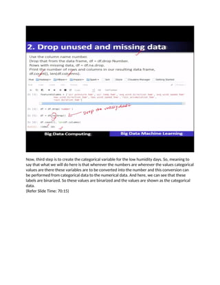 Now, third step is to create the categorical variable for the low humidity days. So, meaning to
say that what we will do here is that wherever the numbers are wherever the values categorical
values are there these variables are to be converted into the number and this conversion can
be performed from categorical data to the numerical data. And here, we can see that these
labels are binarized. So these values are binarized and the values are shown as the categorical
data.
(Refer Slide Time: 70:15)
 