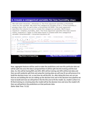 Now, aggregate features will be used to make the predictions and now this particular data set
will be split into once the data is prepared then it will be split into the training and the test
data. So, this will be having 80% and 20%. 80% will be training and 20% will be test data and
then we will randomly split that and using the training data we will now fit we will process it to
build the decision trees. Let, us see how we will do this. So, after doing this here we can see
that we are building the we are setting up the decision tree and in the decision tree pipeline we
have to build and now we will perform the the this one to fit the model. So, model is when it is
fit that training on a training data the model will be the decision tree and once the model is fit
then we will perform the predictions on that particular data.
(Refer Slide Time: 71:52)
 