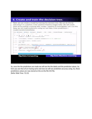So, once the the predictions are made we will see the the labels and the prediction values. So,
here you see that all are having same and now we will see prediction accuracy using. So, these
predictions values are now stored on the on the file CSV file.
(Refer Slide Time: 72:15)
 
