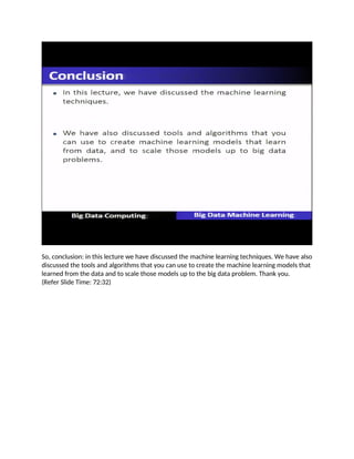 So, conclusion: in this lecture we have discussed the machine learning techniques. We have also
discussed the tools and algorithms that you can use to create the machine learning models that
learned from the data and to scale those models up to the big data problem. Thank you.
(Refer Slide Time: 72:32)
 