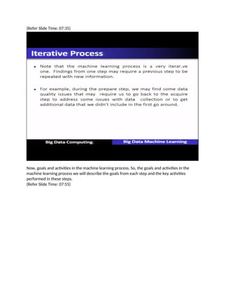 (Refer Slide Time: 07:35)
Now, goals and activities in the machine learning process. So, the goals and activities in the
machine learning process we will describe the goals from each step and the key activities
performed in these steps.
(Refer Slide Time: 07:55)
 