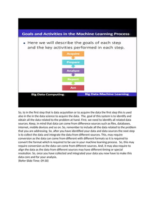 So, to in the first step that is data acquisition or to acquire the data the first step this is used
also in the in the data science to acquire the data. The, goal of this system is to identify and
obtain all the data related to the problem at hand. First, we need to identify all related data
sources. Keep, in mind that data can come from difference sources such as files, databases,
internet, mobile devices and so on. So, remember to include all the data related to the problem
that you are addressing. So, after you have identified your data and data sources the next step
is to collect the data and integrate the data from different sources. This, may require
conversion as the data can come from different with different formats so it is required to
convert the format which is required to be use in your machine learning process. So, this may
require conversion as the data can come from different sources. And, it may also require to
align the data as the data from different sources may have different timing or special
resolution. So, once you have collected and integrated your data you now have to make this
data core and for your analysis.
(Refer Slide Time: 09:30)
 