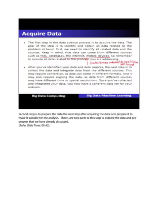 Second, step is to prepare the data the next step after acquiring the data is to prepare it to
make it suitable for the analysis. There, are two parts to this step to explore the data and pre-
process that we have already discussed.
(Refer Slide Time: 09:42)
 